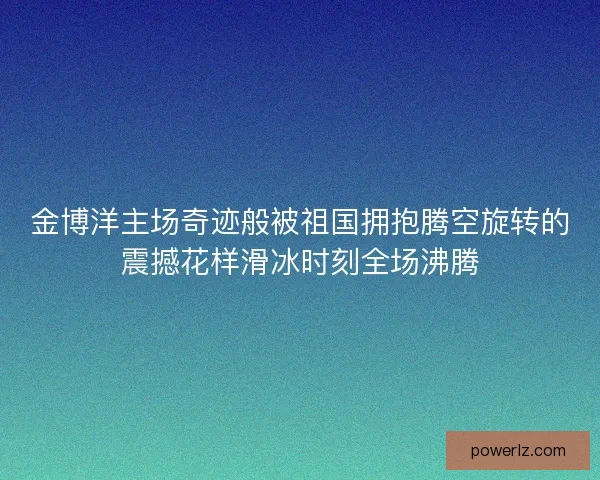 金博洋主场奇迹般被祖国拥抱腾空旋转的震撼花样滑冰时刻全场沸腾