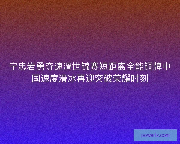 宁忠岩勇夺速滑世锦赛短距离全能铜牌中国速度滑冰再迎突破荣耀时刻
